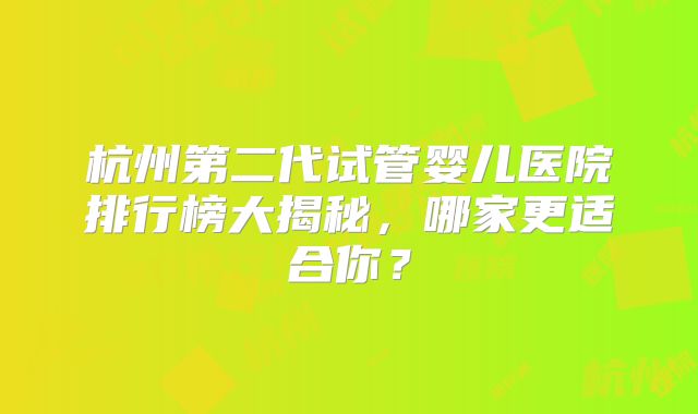 杭州第二代试管婴儿医院排行榜大揭秘,哪家更适合你?