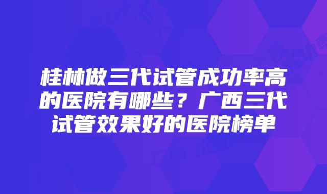 桂林做三代试管成功率高的医院有哪些?广西三代试管效果好的医院榜单