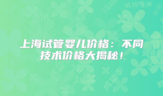 上海试管婴儿价格：不同技术价格大揭秘！