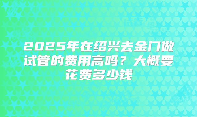 2025年在绍兴去金门做试管的费用高吗?大概要花费多少钱