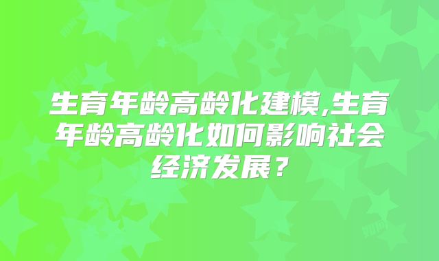 生育年龄高龄化建模,生育年龄高龄化如何影响社会经济发展?