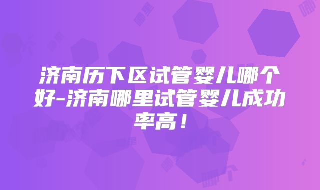 济南历下区试管婴儿哪个好-济南哪里试管婴儿成功率高!