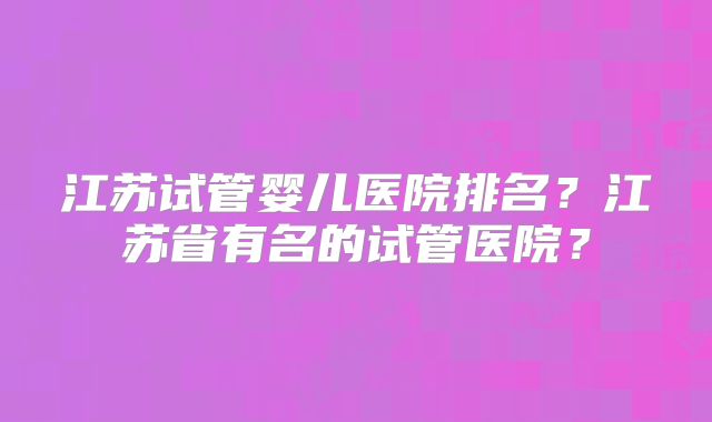 江苏试管婴儿医院排名？江苏省有名的试管医院？