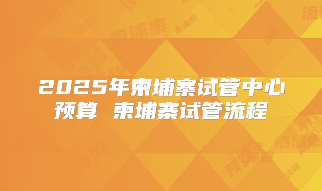 2025年柬埔寨试管中心预算 柬埔寨试管流程