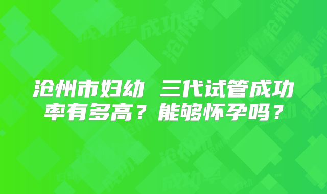 沧州市妇幼 三代试管成功率有多高？能够怀孕吗？