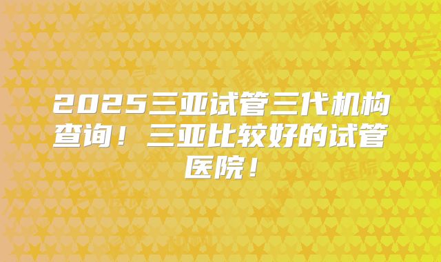 2025三亚试管三代机构查询！三亚比较好的试管医院！