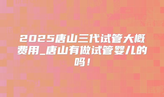 2025唐山三代试管大概费用_唐山有做试管婴儿的吗！