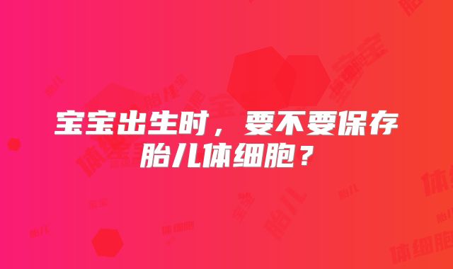 宝宝出生时,要不要保存胎儿体细胞?