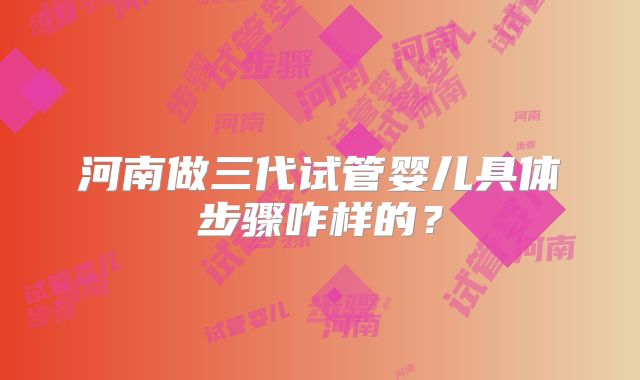 河南做三代试管婴儿具体步骤咋样的？