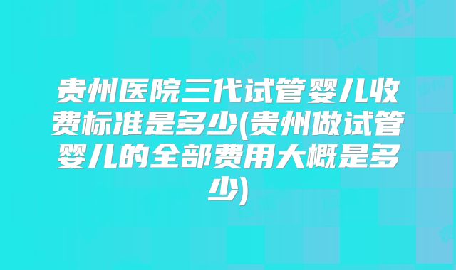 贵州医院三代试管婴儿收费标准是多少(贵州做试管婴儿的全部费用大概是多少)