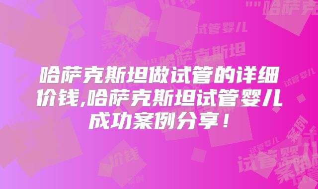 哈萨克斯坦做试管的详细价钱,哈萨克斯坦试管婴儿成功案例分享！