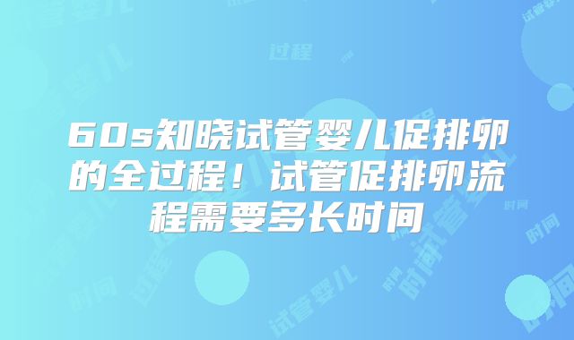 60s知晓试管婴儿促排卵的全过程！试管促排卵流程需要多长时间