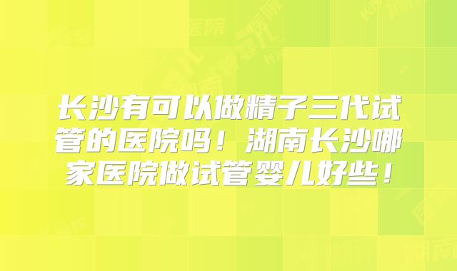 长沙有可以做精子三代试管的医院吗!湖南长沙哪家医院做试管婴儿好些!