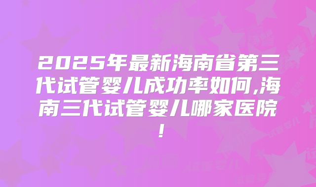 2025年最新海南省第三代试管婴儿成功率如何,海南三代试管婴儿哪家医院！