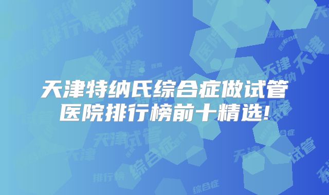 天津特纳氏综合症做试管医院排行榜前十精选!