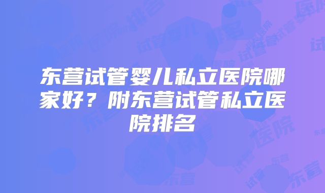 东营试管婴儿私立医院哪家好？附东营试管私立医院排名