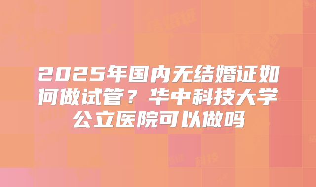 2025年国内无结婚证如何做试管?华中科技大学公立医院可以做吗
