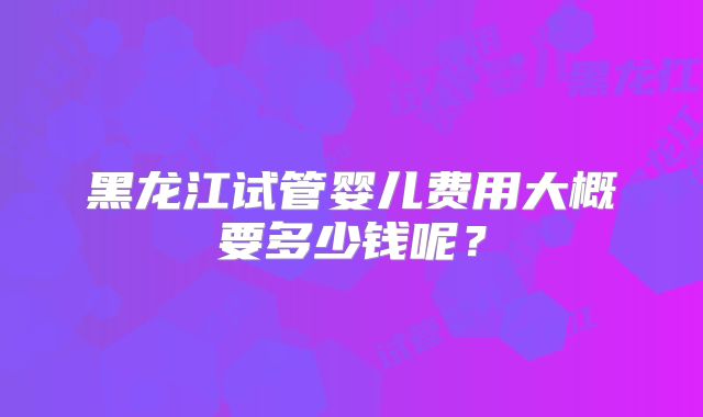 黑龙江试管婴儿费用大概要多少钱呢？