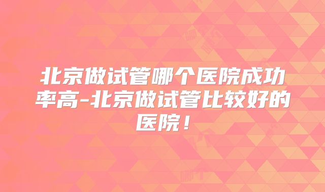 北京做试管哪个医院成功率高-北京做试管比较好的医院！