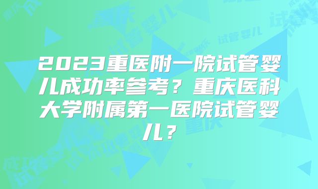 2023重医附一院试管婴儿成功率参考？重庆医科大学附属第一医院试管婴儿？