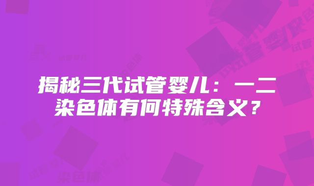 揭秘三代试管婴儿:一二染色体有何特殊含义?