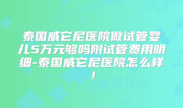 泰国威它尼医院做试管婴儿5万元够吗附试管费用明细-泰国威它尼医院怎么样！