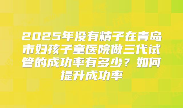 2025年没有精子在青岛市妇孩子童医院做三代试管的成功率有多少？如何提升成功率