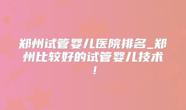 郑州试管婴儿医院排名_郑州比较好的试管婴儿技术！