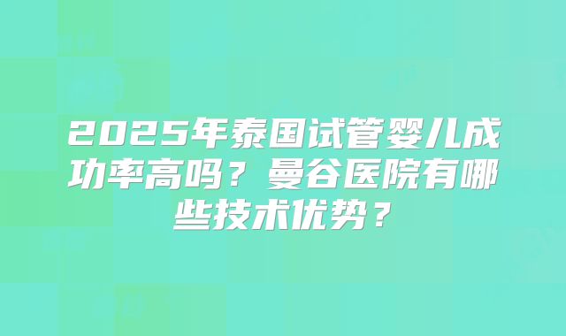 2025年泰国试管婴儿成功率高吗?曼谷医院有哪些技术优势?