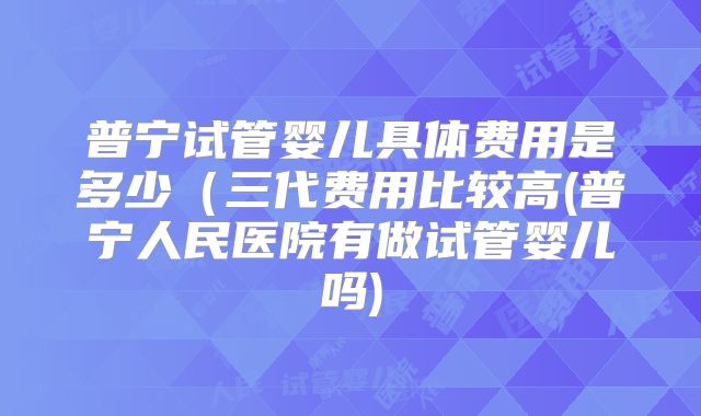 普宁试管婴儿具体费用是多少（三代费用比较高(普宁人民医院有做试管婴儿吗)