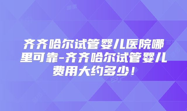 齐齐哈尔试管婴儿医院哪里可靠-齐齐哈尔试管婴儿费用大约多少！