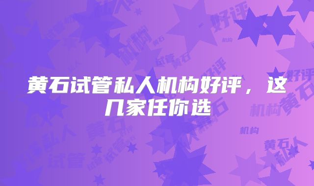 黄石试管私人机构好评，这几家任你选