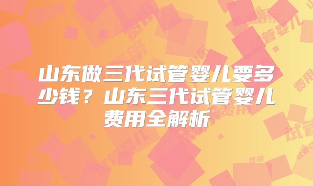 山东做三代试管婴儿要多少钱?山东三代试管婴儿费用全解析