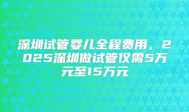深圳试管婴儿全程费用，2025深圳做试管仅需5万元至15万元