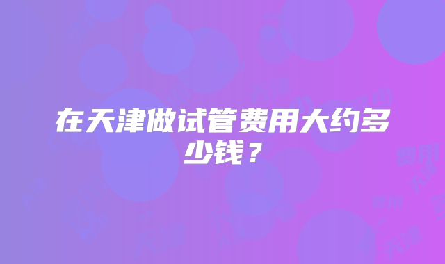在天津做试管费用大约多少钱？