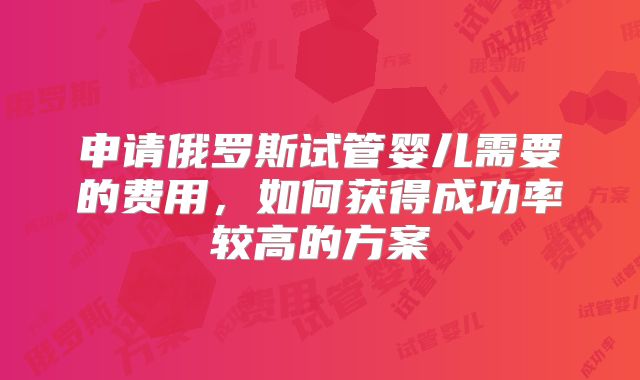 申请俄罗斯试管婴儿需要的费用，如何获得成功率较高的方案