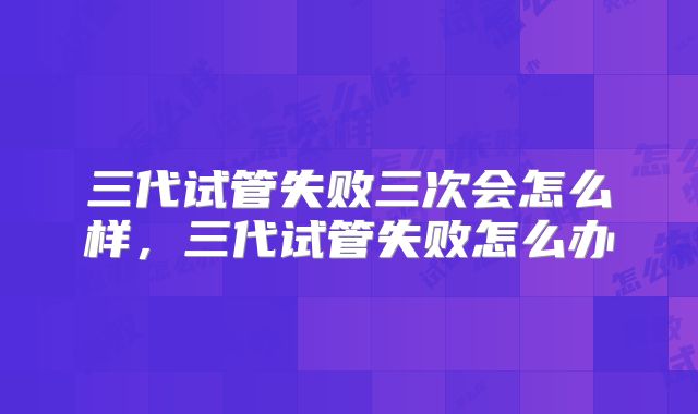 三代试管失败三次会怎么样，三代试管失败怎么办