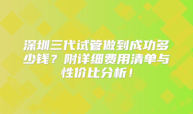 深圳三代试管做到成功多少钱？附详细费用清单与性价比分析！
