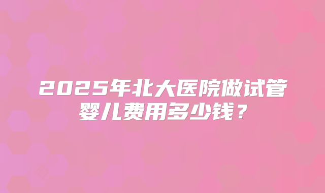 2025年北大医院做试管婴儿费用多少钱？