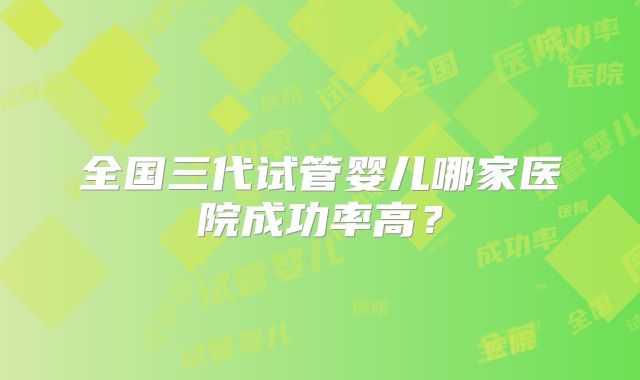 全国三代试管婴儿哪家医院成功率高？