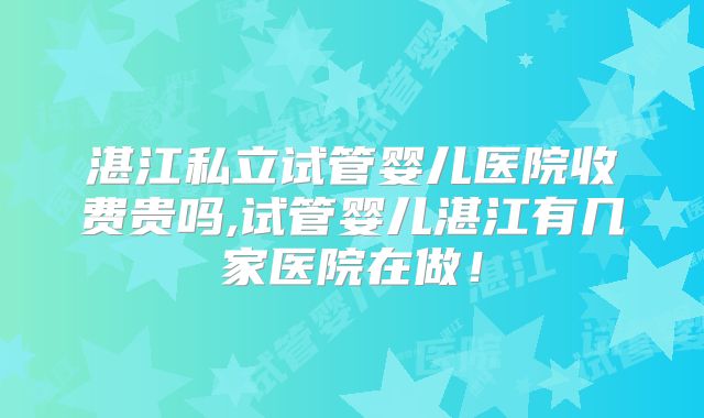 湛江私立试管婴儿医院收费贵吗,试管婴儿湛江有几家医院在做！
