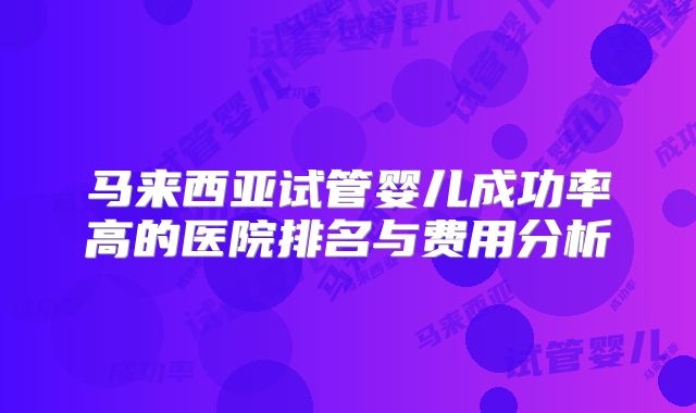 马来西亚试管婴儿成功率高的医院排名与费用分析