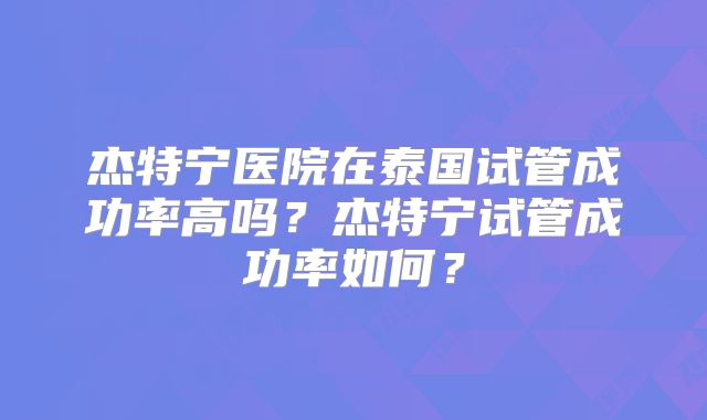 杰特宁医院在泰国试管成功率高吗？杰特宁试管成功率如何？