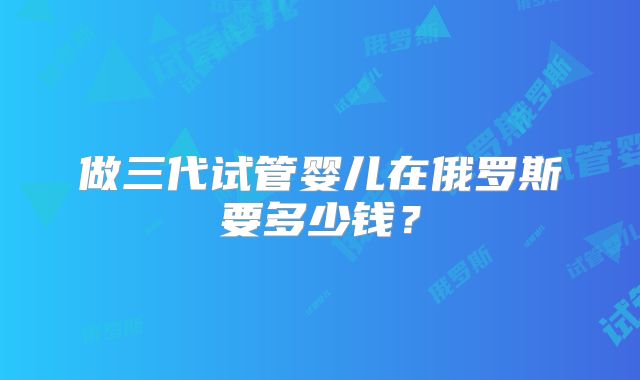 做三代试管婴儿在俄罗斯要多少钱？