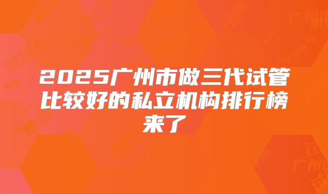 2025广州市做三代试管比较好的私立机构排行榜来了