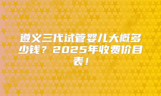 遵义三代试管婴儿大概多少钱？2025年收费价目表！