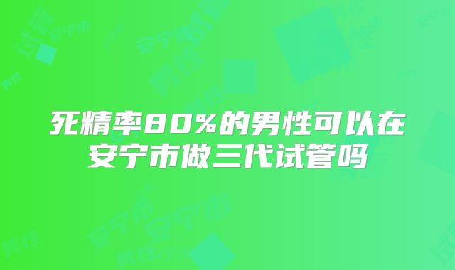 死精率80%的男性可以在安宁市做三代试管吗