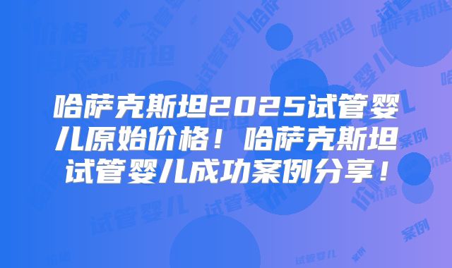 哈萨克斯坦2025试管婴儿原始价格！哈萨克斯坦试管婴儿成功案例分享！
