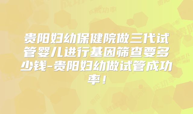 贵阳妇幼保健院做三代试管婴儿进行基因筛查要多少钱-贵阳妇幼做试管成功率！