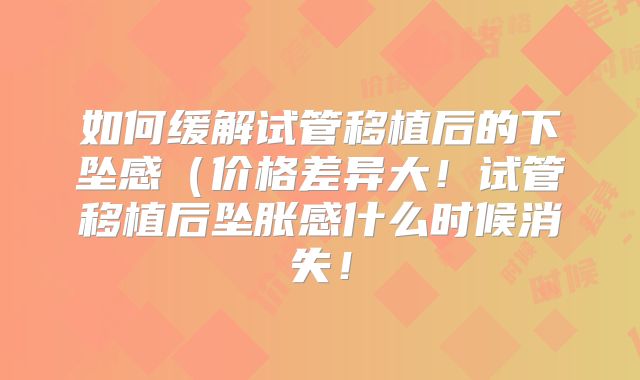 如何缓解试管移植后的下坠感（价格差异大！试管移植后坠胀感什么时候消失！